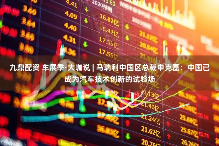 九鼎配资 车展季·大咖说 | 马瑞利中国区总裁申克磊：中国已成为汽车技术创新的试验场