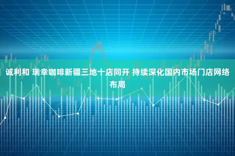 诚利和 瑞幸咖啡新疆三地十店同开 持续深化国内市场门店网络布局