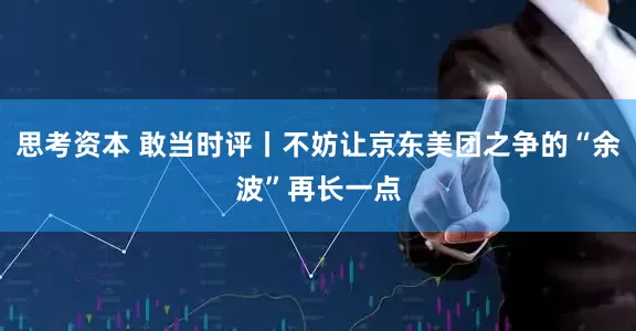 思考资本 敢当时评丨不妨让京东美团之争的“余波”再长一点