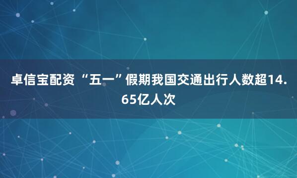 卓信宝配资 “五一”假期我国交通出行人数超14.65亿人次