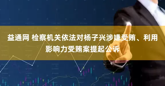 益通网 检察机关依法对杨子兴涉嫌受贿、利用影响力受贿案提起公诉