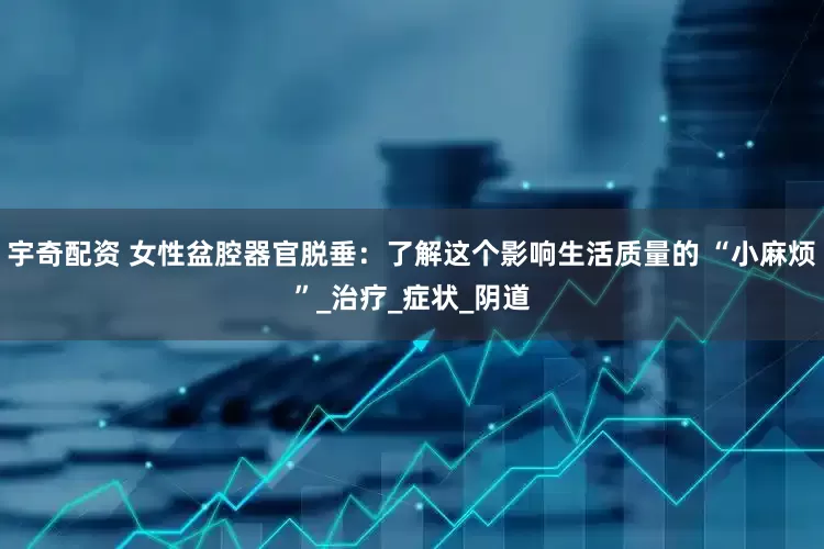 宇奇配资 女性盆腔器官脱垂：了解这个影响生活质量的 “小麻烦”_治疗_症状_阴道