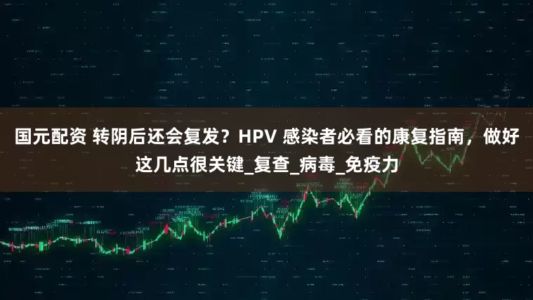 国元配资 转阴后还会复发？HPV 感染者必看的康复指南，做好这几点很关键_复查_病毒_免疫力