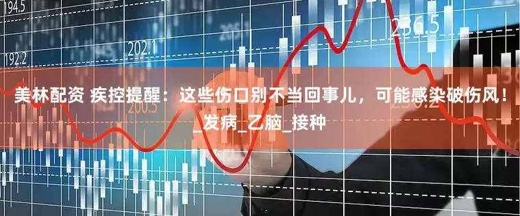 美林配资 疾控提醒：这些伤口别不当回事儿，可能感染破伤风！_发病_乙脑_接种