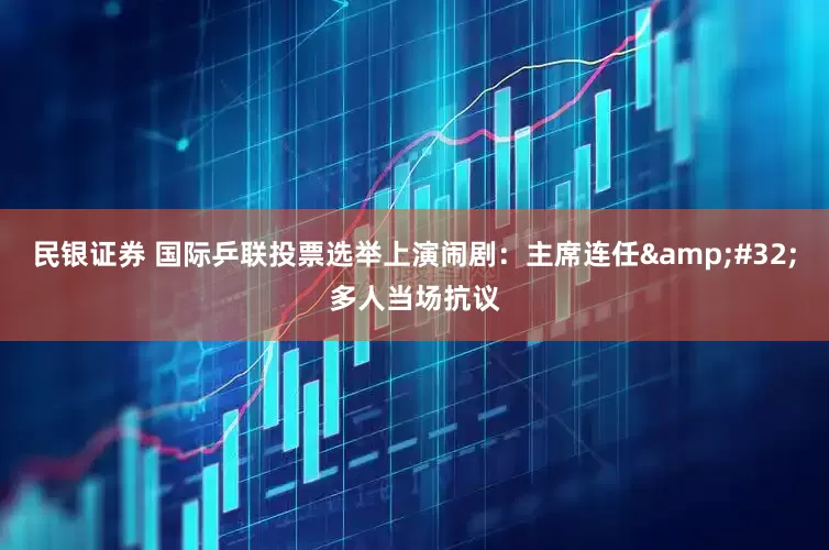 民银证券 国际乒联投票选举上演闹剧：主席连任&#32;多人当场抗议