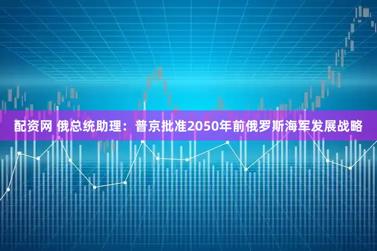 配资网 俄总统助理：普京批准2050年前俄罗斯海军发展战略
