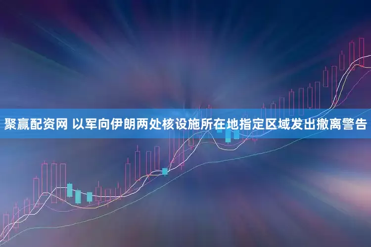 聚赢配资网 以军向伊朗两处核设施所在地指定区域发出撤离警告