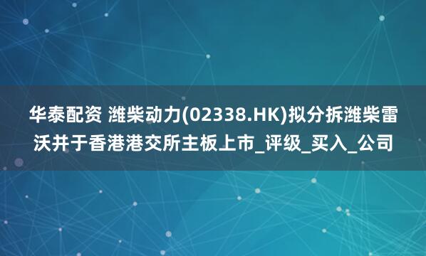 华泰配资 潍柴动力(02338.HK)拟分拆潍柴雷沃并于香港港交所主板上市_评级_买入_公司