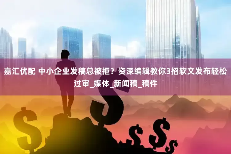 嘉汇优配 中小企业发稿总被拒？资深编辑教你3招软文发布轻松过审_媒体_新闻稿_稿件