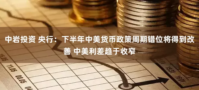 中岩投资 央行：下半年中美货币政策周期错位将得到改善 中美利差趋于收窄