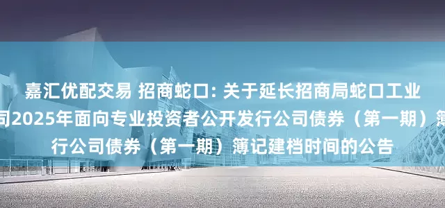 嘉汇优配交易 招商蛇口: 关于延长招商局蛇口工业区控股股份有限公司2025年面向专业投资者公开发行公司债券（第一期）簿记建档时间的公告