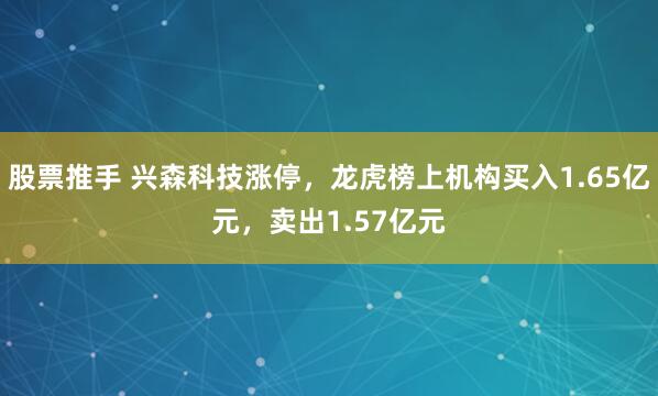 股票推手 兴森科技涨停，龙虎榜上机构买入1.65亿元，卖出1.57亿元