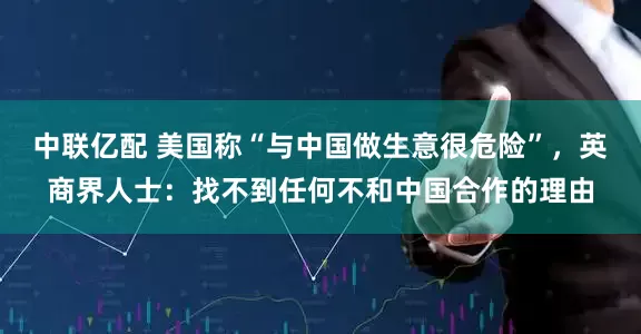 中联亿配 美国称“与中国做生意很危险”，英商界人士：找不到任何不和中国合作的理由