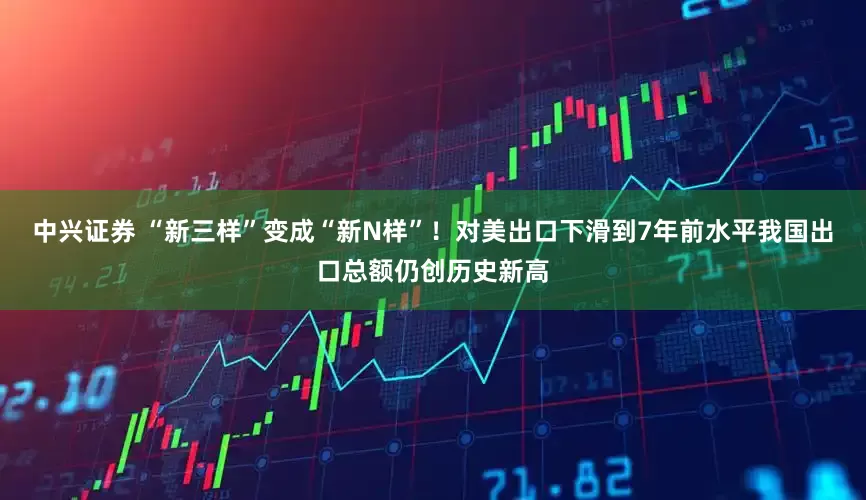 中兴证券 “新三样”变成“新N样”！对美出口下滑到7年前水平我国出口总额仍创历史新高