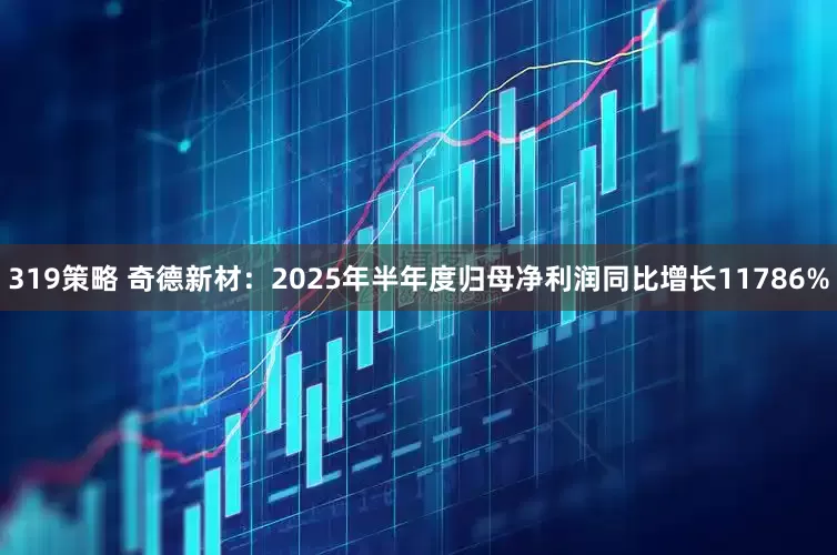 319策略 奇德新材：2025年半年度归母净利润同比增长11786%