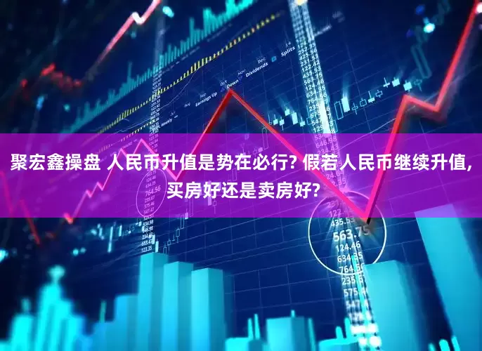 聚宏鑫操盘 人民币升值是势在必行? 假若人民币继续升值, 买房好还是卖房好?